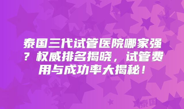 泰国三代试管医院哪家强？权威排名揭晓，试管费用与成功率大揭秘！