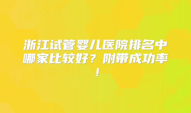 浙江试管婴儿医院排名中哪家比较好？附带成功率！