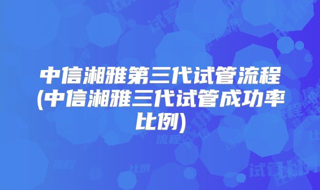 中信湘雅第三代试管流程(中信湘雅三代试管成功率比例)