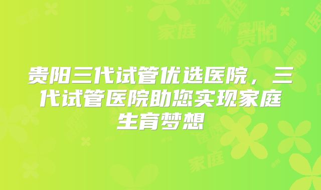 贵阳三代试管优选医院,三代试管医院助您实现家庭生育梦想