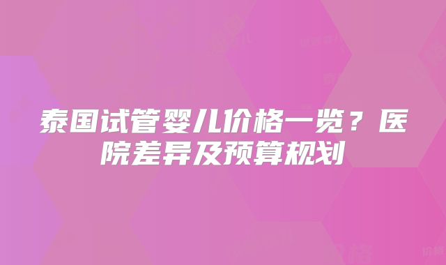 泰国试管婴儿价格一览？医院差异及预算规划