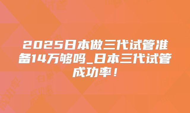 2025日本做三代试管准备14万够吗_日本三代试管成功率！
