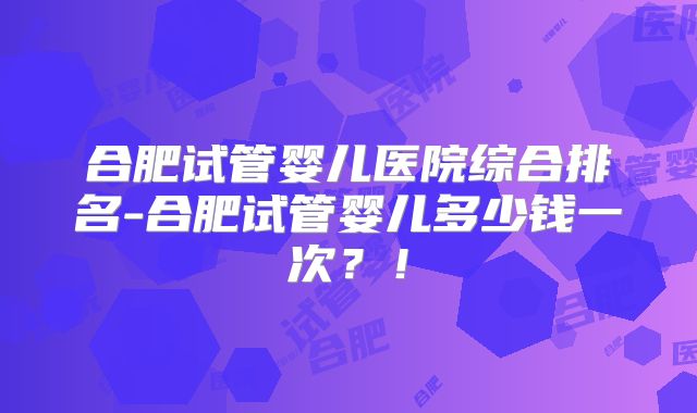 合肥试管婴儿医院综合排名-合肥试管婴儿多少钱一次？！