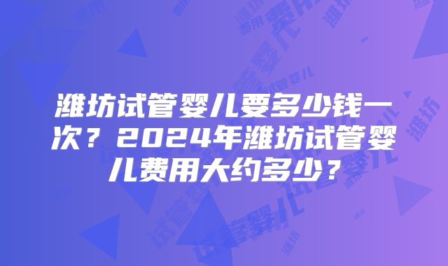 潍坊试管婴儿要多少钱一次?2024年潍坊试管婴儿费用大约多少?