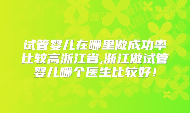 试管婴儿在哪里做成功率比较高浙江省,浙江做试管婴儿哪个医生比较好！