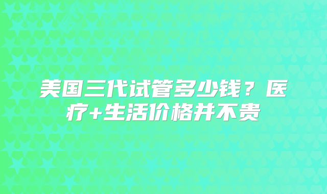 美国三代试管多少钱？医疗+生活价格并不贵