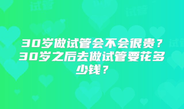 30岁做试管会不会很贵？30岁之后去做试管要花多少钱？
