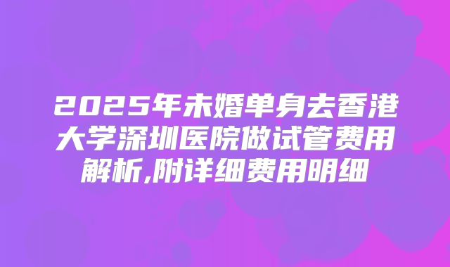 2025年未婚单身去香港大学深圳医院做试管费用解析,附详细费用明细