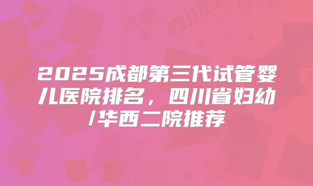 2025成都第三代试管婴儿医院排名，四川省妇幼/华西二院推荐