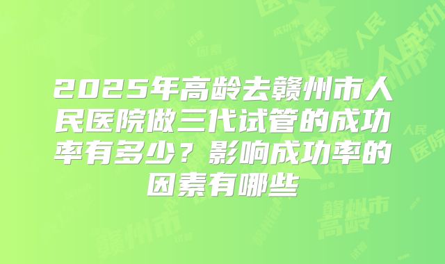 2025年高龄去赣州市人民医院做三代试管的成功率有多少?影响成功率的因素有哪些