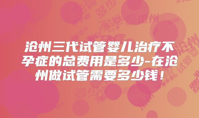 沧州三代试管婴儿治疗不孕症的总费用是多少-在沧州做试管需要多少钱!