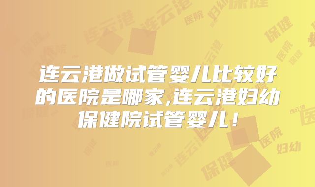 连云港做试管婴儿比较好的医院是哪家,连云港妇幼保健院试管婴儿！