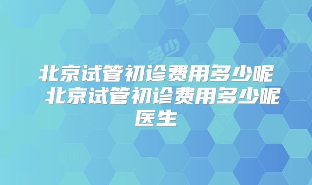 北京试管初诊费用多少呢 北京试管初诊费用多少呢医生