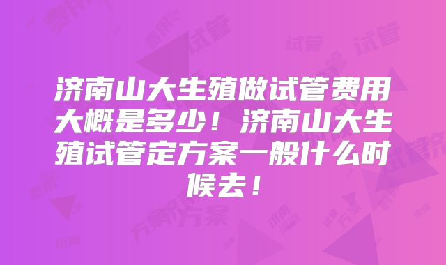 济南山大生殖做试管费用大概是多少！济南山大生殖试管定方案一般什么时候去！