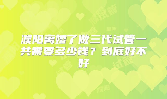 濮阳离婚了做三代试管一共需要多少钱？到底好不好