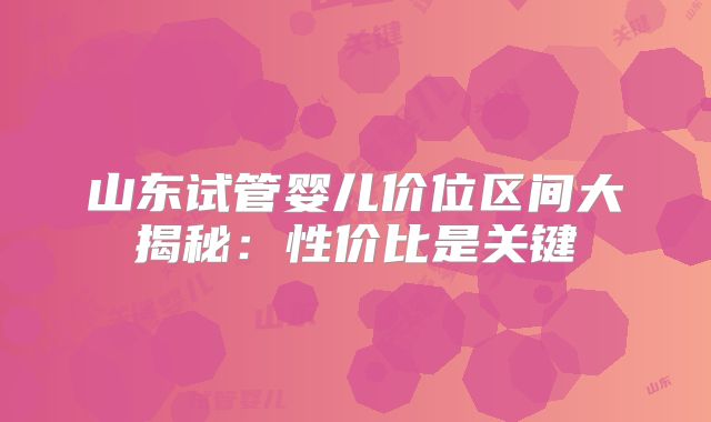 山东试管婴儿价位区间大揭秘:性价比是关键