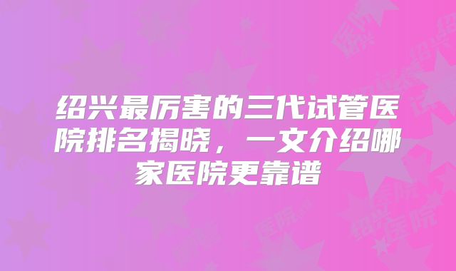 绍兴最厉害的三代试管医院排名揭晓，一文介绍哪家医院更靠谱