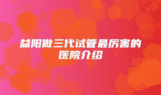 益阳做三代试管最厉害的医院介绍