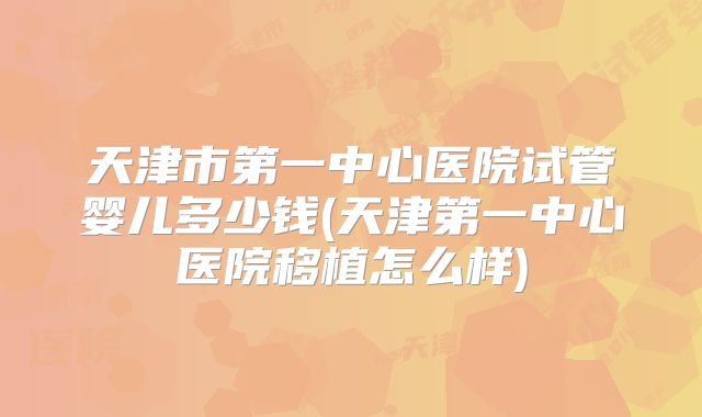 天津市第一中心医院试管婴儿多少钱(天津第一中心医院移植怎么样)