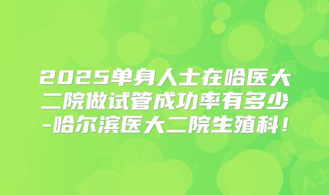 2025单身人士在哈医大二院做试管成功率有多少-哈尔滨医大二院生殖科!