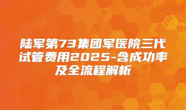 陆军第73集团军医院三代试管费用2025-含成功率及全流程解析