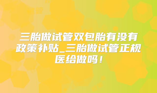 三胎做试管双包胎有没有政策补贴_三胎做试管正规医给做吗！