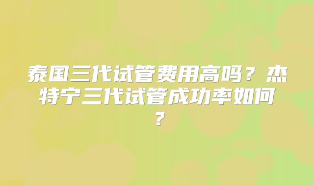 泰国三代试管费用高吗？杰特宁三代试管成功率如何？