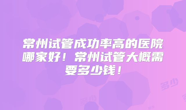 常州试管成功率高的医院哪家好!常州试管大概需要多少钱!