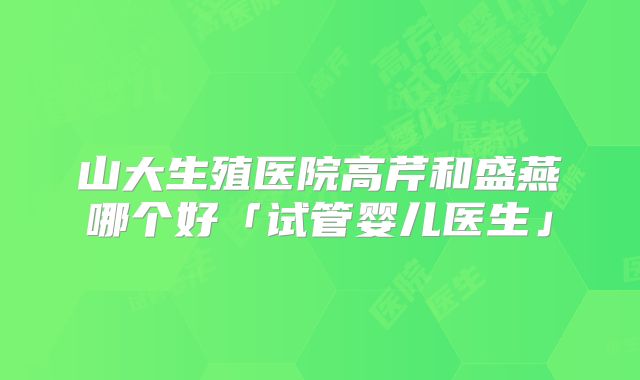 山大生殖医院高芹和盛燕哪个好「试管婴儿医生」