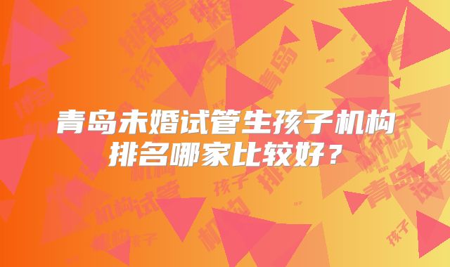 青岛未婚试管生孩子机构排名哪家比较好？