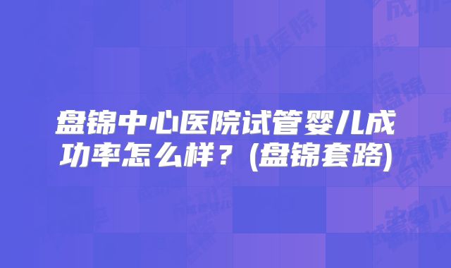 盘锦中心医院试管婴儿成功率怎么样？(盘锦套路)