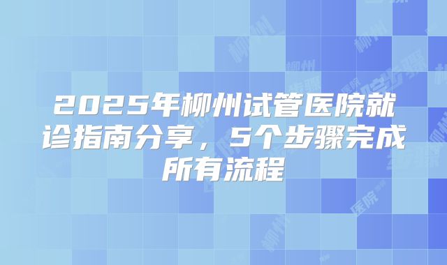 2025年柳州试管医院就诊指南分享，5个步骤完成所有流程