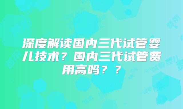 深度解读国内三代试管婴儿技术？国内三代试管费用高吗？？