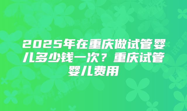 2025年在重庆做试管婴儿多少钱一次？重庆试管婴儿费用