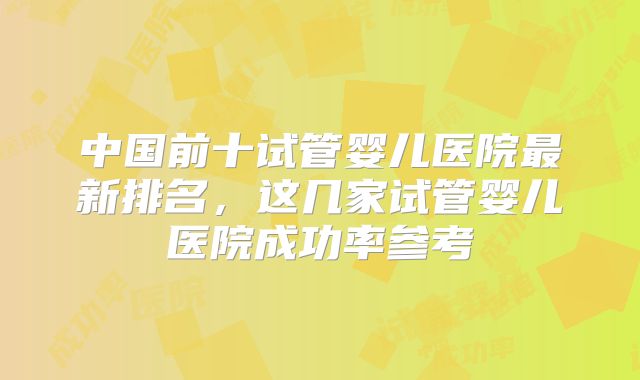中国前十试管婴儿医院最新排名,这几家试管婴儿医院成功率参考
