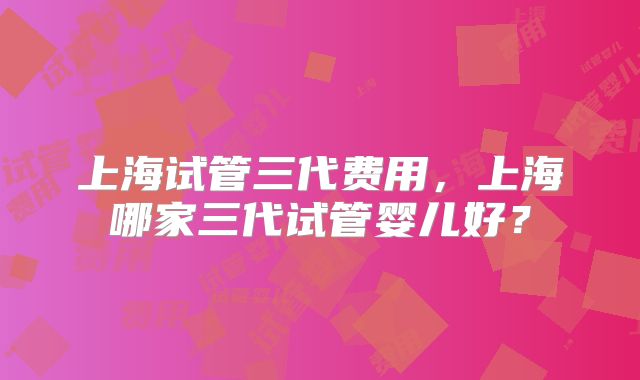 上海试管三代费用，上海哪家三代试管婴儿好？