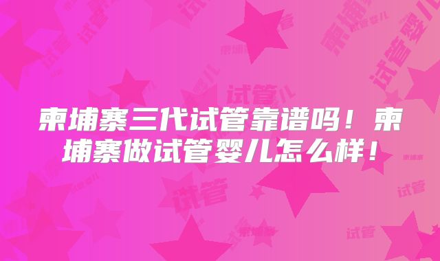 柬埔寨三代试管靠谱吗!柬埔寨做试管婴儿怎么样!