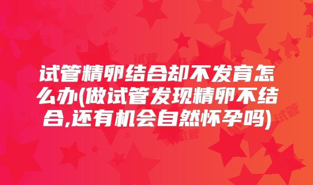 试管精卵结合却不发育怎么办(做试管发现精卵不结合,还有机会自然怀孕吗)