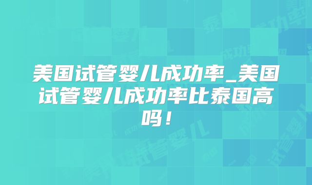 美国试管婴儿成功率_美国试管婴儿成功率比泰国高吗！