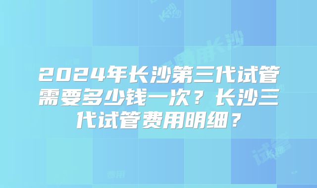 2024年长沙第三代试管需要多少钱一次？长沙三代试管费用明细？