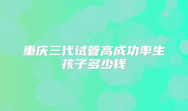 重庆三代试管高成功率生孩子多少钱