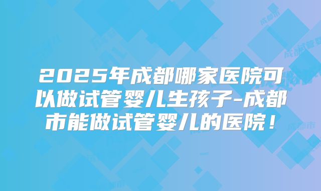 2025年成都哪家医院可以做试管婴儿生孩子-成都市能做试管婴儿的医院！