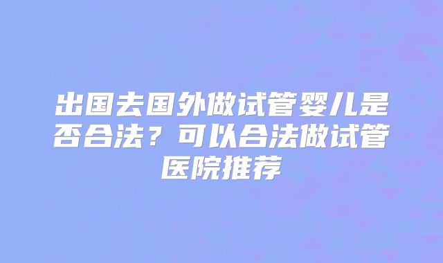 出国去国外做试管婴儿是否合法?可以合法做试管医院推荐