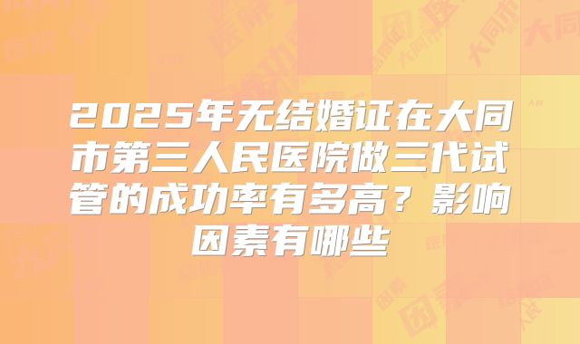 2025年无结婚证在大同市第三人民医院做三代试管的成功率有多高？影响因素有哪些