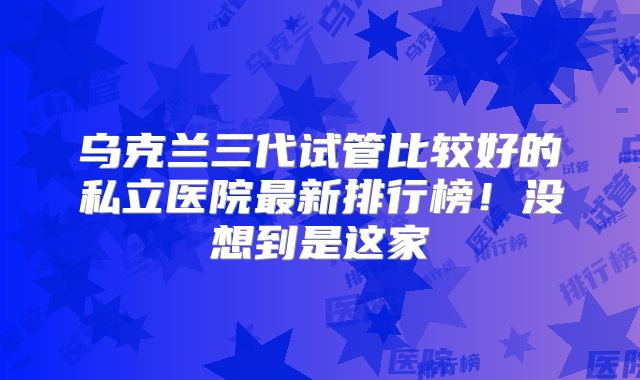 乌克兰三代试管比较好的私立医院最新排行榜!没想到是这家
