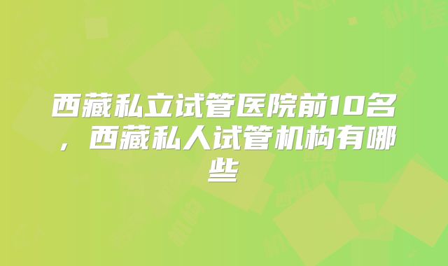 西藏私立试管医院前10名，西藏私人试管机构有哪些