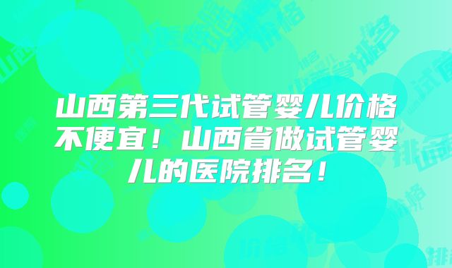 山西第三代试管婴儿价格不便宜！山西省做试管婴儿的医院排名！