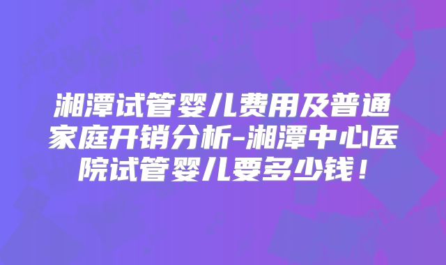 湘潭试管婴儿费用及普通家庭开销分析-湘潭中心医院试管婴儿要多少钱！