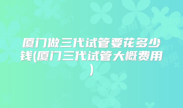 厦门做三代试管要花多少钱(厦门三代试管大概费用)