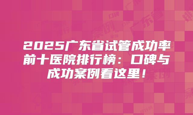 2025广东省试管成功率前十医院排行榜：口碑与成功案例看这里！